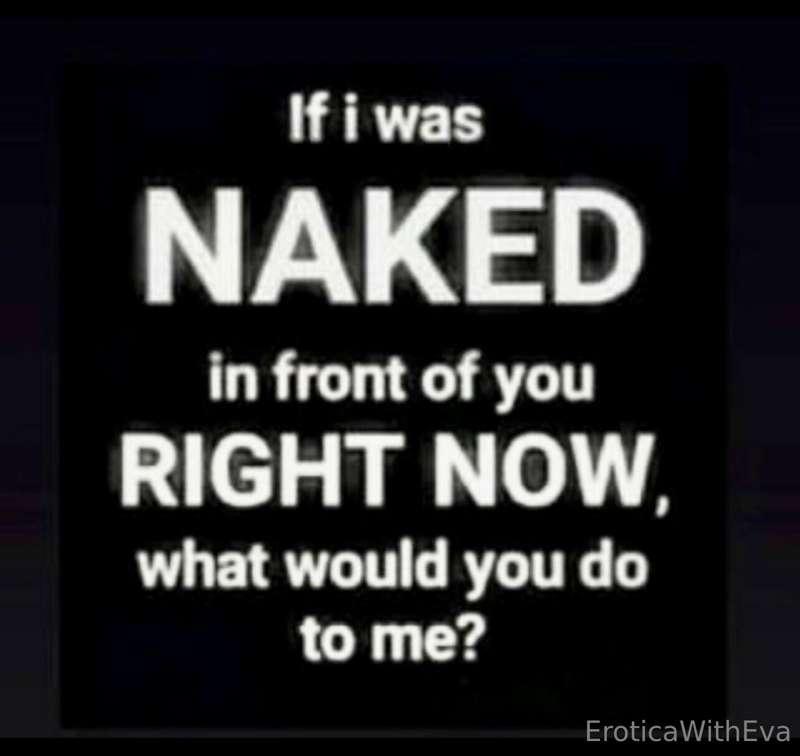 Do you want me naked in front of you? What would you do to m..