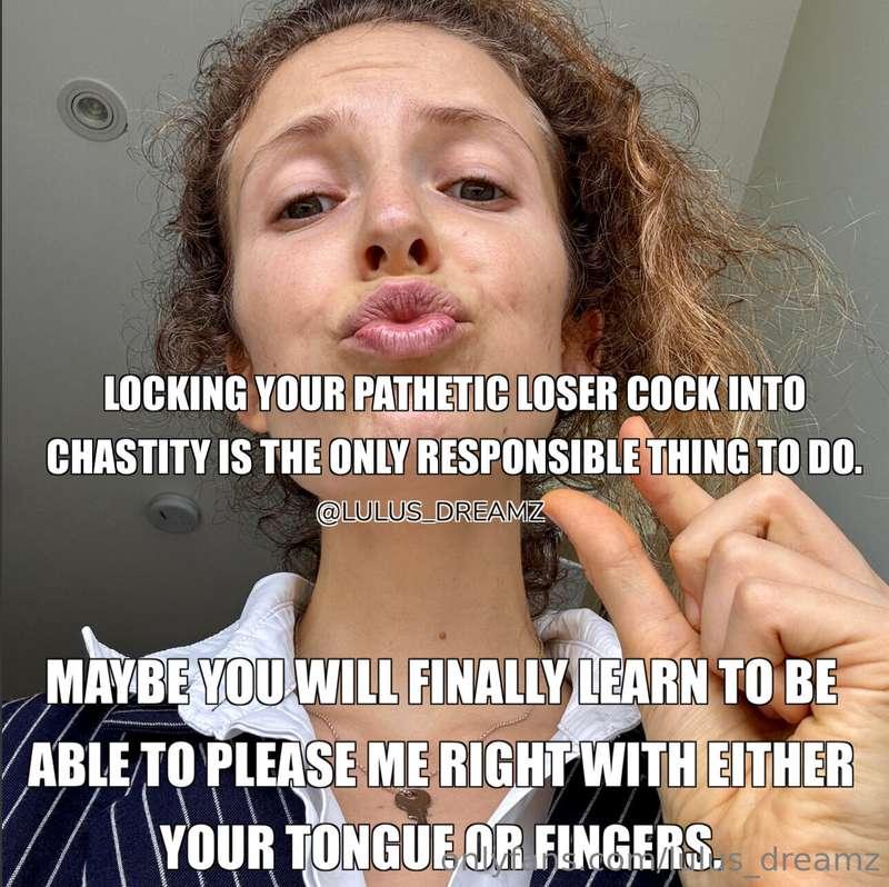 Once I lock your pathetic loser cock into chastity, you migh..
