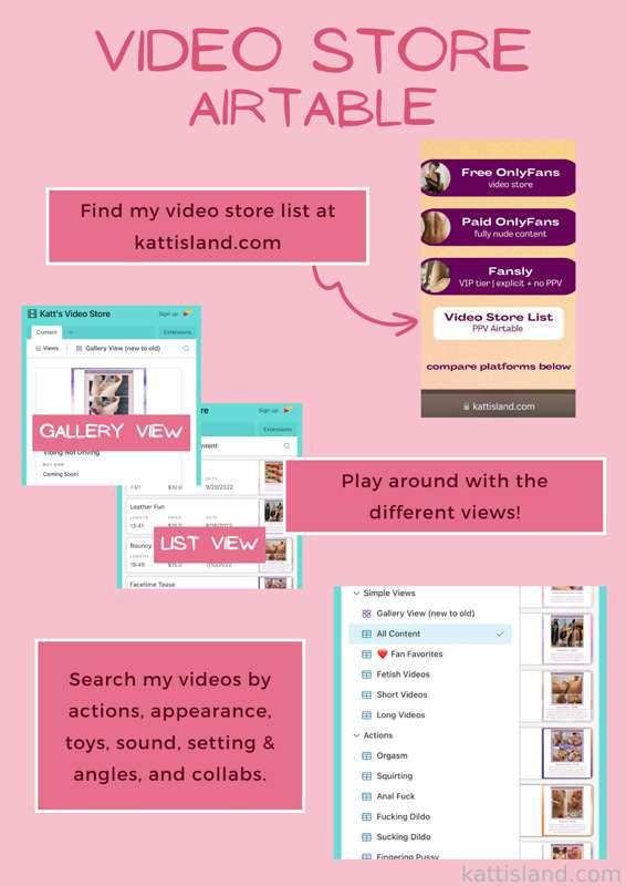 Video Store
I created an airtable to keep track of all my full length videos that are available to purchase! It's really handy for finding the perfect video choice for your interests. Play around with the table views, search for tags, and find a video that fits just what you're looking for! No need to worry about messing something up, any changes you make will not be permanent.

Go to kattisland.com to take a look! 

1. Explore the table views on the left hand side.
2. Use the different search features to find a video you want.
3. Click the link (if provided) or DM me to purchase!

🦋 TAGS

There are over 50 tags to help organize my full length videos. These tags are broken up into the following categories: actions, appearance, collabs, setting &amp; angles, sound and toys Each tag has it's own table view.

Take it a step further!
If you're on desktop you can setup multiple filters and conditions. Have more than 1 tag you're interested in? Choose a table view to start with. This can be the general "All Content" table or a specific tag. Click filter, add condition, select what you're looking for and BOOM!

Example | I'm looking for all videos that include an orgasm or squirting. I'm currently in the all content table. Filter - where - actions - has any of - squirting, orgasm. It now shows all videos that have either or both. If I want a video that has BOTH an orgasm and squirting I'd change the filter to where - actions - has all of - squirting, orgasm. 

💰 PRICES

Original Price
Prices listed on the Airtable are for those who are NOT subscribed.

Subscriber Discount
If you are a monthly paying subscriber, you receive a discount on all videos! Message me with the names of the videos you're interested in and I'll send them directly ✨

If it says "Coming Soon!" that means I haven't gotten to uploading it across the different platforms yet but will once I have the time.