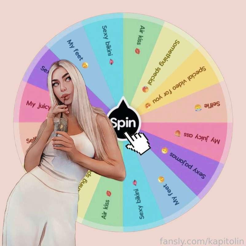 Spin the KAPITOLIN’S WHEEL 😇

New game 🔥 Ready? 😋

1 spin - $39,99 💸
2 spins - $64,99 💸

What can you win? 🎉

🎁 My juicy ass 🍑
🎁 Sexy bikini 🫦
🎁 Selfie 😇
🎁 Special video for you 😍
🎁 Air kiss 💋 
🎁 My feet 🤭
🎁 Sexy pajamas 😋
🎁 Something special 🥵


I wish you good luck ☘️