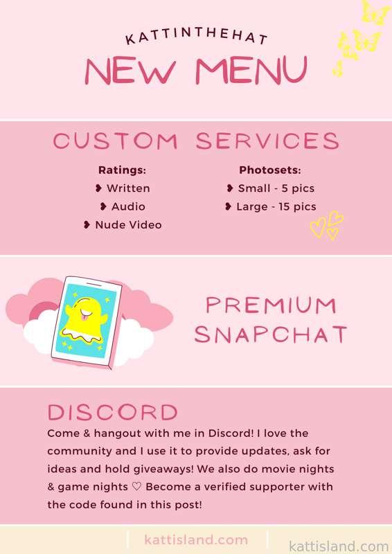 Menu &amp; Services
Here are some of the things I offer ☺️ as always, you can message me if you have any questions!! 💗
━━━━━━━━━━━
Dick Ratings
I'm offering custom ratings where I tell you what I like, rate you from 1-10 and rank you out of the number of partners I've been with. If you're interested, send me the tip along with any pics/vids you want me to see! You can also include your name if you'd like me to use it in the rating. 
❥ Written | $5
❥ Audio | $10
❥ Video | $20
━━━━━━━━━━━
Custom Photosets
I'm offering small and large photosets for those looking for something custom! You can be as general or specific as you'd like. Things to think of: body focus, clothing, angles and poses. 
❥ Small 5 pictures | $10
❥ Large 10 pictures | $20
━━━━━━━━━━━
Premium Snapchat
❥ $50 | Want lifetime access to my private NSFW story on Snapchat?! DM me with your username and the tip so I can get you added 😇 I post topless, nude &amp; explicit pics + clips randomly throughout my week. Some days I'll post way more than others, it all depends on how I'm feeling! It's real time, in the moment and more GFE style content. 
━━━━━━━━━━━
Discord Verification
Here is the new verification code! Once you send it to the Supporter Bot you will receive an exclusive Supporter role that gives you instant media permissions and access to more channels 🎉 write the code below exactly how you see it - lowercase + spaces. 

DM me for the password!!

Copy &amp; paste to join ☺️ 
↳ https://discord.gg/VNZbaXw
or go to my website: KattIsland.com