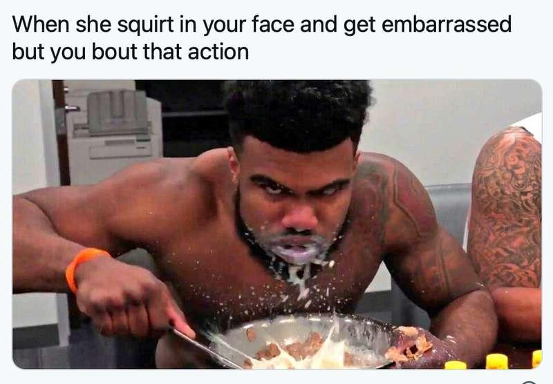 If i squirt in your face are you bout that action ?